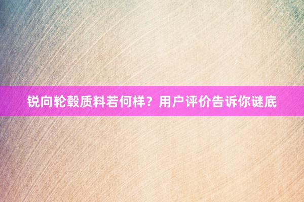 锐向轮毂质料若何样？用户评价告诉你谜底