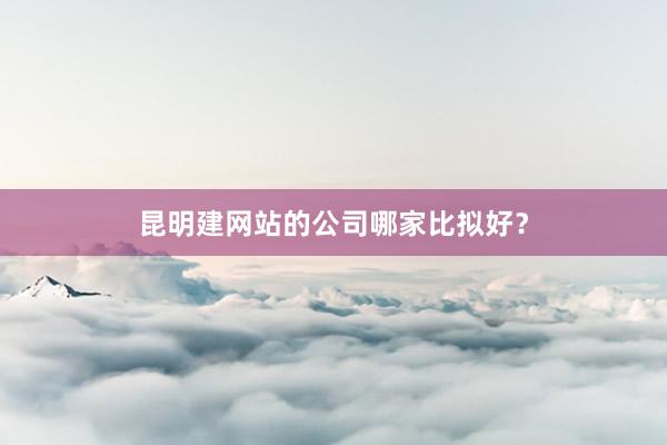 昆明建网站的公司哪家比拟好？