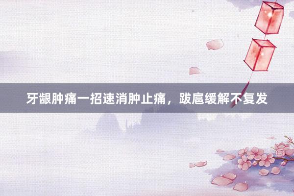 牙龈肿痛一招速消肿止痛，跋扈缓解不复发
