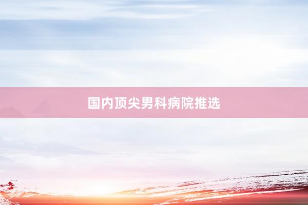 国内顶尖男科病院推选
