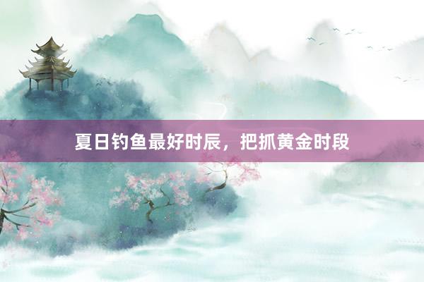 夏日钓鱼最好时辰，把抓黄金时段